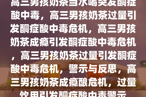 高三男孩奶茶当水喝突发酮症酸中毒，高三男孩奶茶过量引发酮症酸中毒危机，高三男孩奶茶成瘾引发酮症酸中毒危机，高三男孩奶茶过量引发酮症酸中毒危机，警示与反思，高三男孩奶茶成瘾酿危机，过量饮用引发酮症酸中毒警示