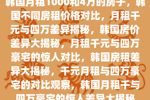 韩国月租1000和4万的房子，韩国不同房租价格对比，月租千元与四万差异揭秘，韩国房价差异大揭秘，月租千元与四万豪宅的惊人对比，韩国房租差异大揭秘，千元月租与四万豪宅的对比观察，韩国月租千与四万豪宅的惊人差异大揭秘