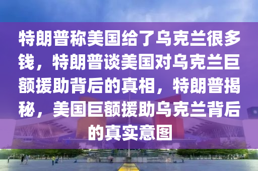 特朗普称美国给了乌克兰很多钱，特朗普谈美国对乌克兰巨额援助背后的真相，特朗普揭秘，美国巨额援助乌克兰背后的真实意图