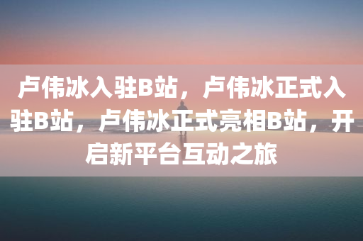 卢伟冰入驻B站，卢伟冰正式入驻B站，卢伟冰正式亮相B站，开启新平台互动之旅