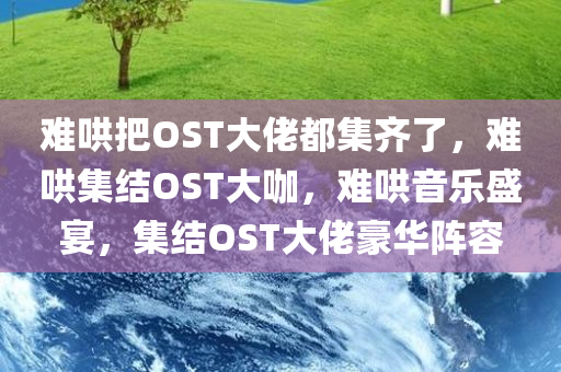 难哄把OST大佬都集齐了，难哄集结OST大咖，难哄音乐盛宴，集结OST大佬豪华阵容