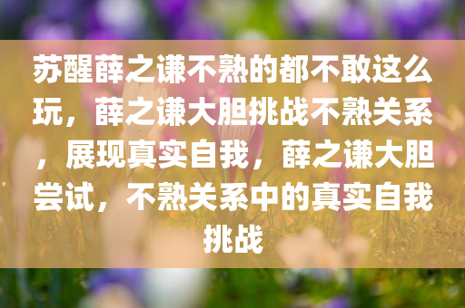 苏醒薛之谦不熟的都不敢这么玩，薛之谦大胆挑战不熟关系，展现真实自我，薛之谦大胆尝试，不熟关系中的真实自我挑战