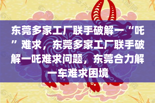 东莞多家工厂联手破解一“吒”难求，东莞多家工厂联手破解一吒难求问题，东莞合力解一车难求困境