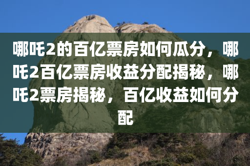 哪吒2的百亿票房如何瓜分，哪吒2百亿票房收益分配揭秘，哪吒2票房揭秘，百亿收益如何分配