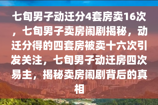 七旬男子动迁分4套房卖16次，七旬男子卖房闹剧揭秘，动迁分得的四套房被卖十六次引发关注，七旬男子动迁房四次易主，揭秘卖房闹剧背后的真相