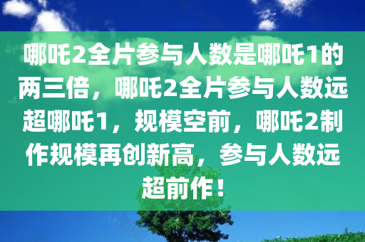 哪吒2全片参与人数是哪吒1的两三倍，哪吒2全片参与人数远超哪吒1，规模空前，哪吒2制作规模再创新高，参与人数远超前作！