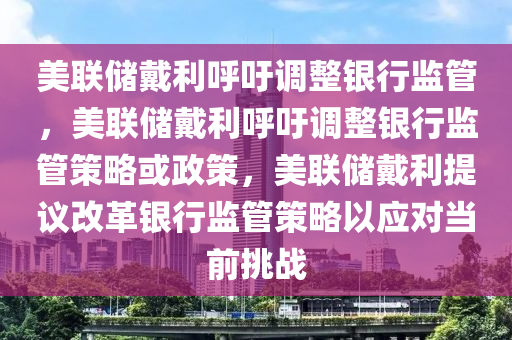 美联储戴利呼吁调整银行监管，美联储戴利呼吁调整银行监管策略或政策，美联储戴利提议改革银行监管策略以应对当前挑战