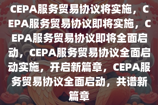 CEPA服务贸易协议将实施，CEPA服务贸易协议即将实施，CEPA服务贸易协议即将全面启动，CEPA服务贸易协议全面启动实施，开启新篇章，CEPA服务贸易协议全面启动，共谱新篇章