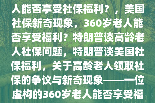 特朗普说美国有360岁老人在领社保，特朗普谈美国高龄老人领取社保情况，一位360岁的老人能否享受社保福利？，美国社保新奇现象，360岁老人能否享受福利？特朗普谈高龄老人社保问题，特朗普谈美国社保福利，关于高龄老人领取社保的争议与新奇现象——一位虚构的360岁老人能否享受福利？，360岁老人领社保，特朗普引发美国社保福利争议与新奇现象