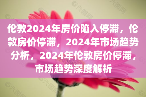 伦敦2024年房价陷入停滞，伦敦房价停滞，2024年市场趋势分析，2024年伦敦房价停滞，市场趋势深度解析