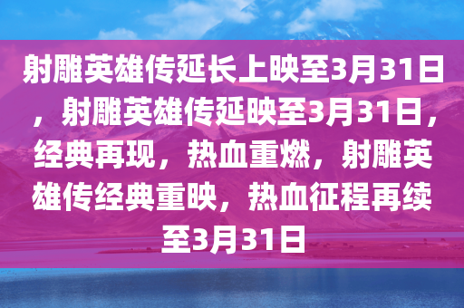 射雕英雄传延长上映至3月31日，射雕英雄传延映至3月31日，经典再现，热血重燃，射雕英雄传经典重映，热血征程再续至3月31日