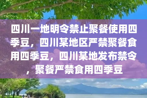 四川一地明令禁止聚餐使用四季豆，四川某地区严禁聚餐食用四季豆，四川某地发布禁令，聚餐严禁食用四季豆