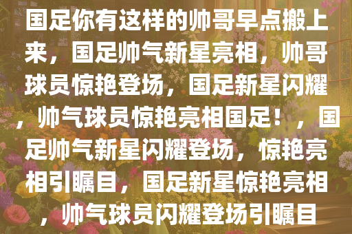 国足你有这样的帅哥早点搬上来，国足帅气新星亮相，帅哥球员惊艳登场，国足新星闪耀，帅气球员惊艳亮相国足！，国足帅气新星闪耀登场，惊艳亮相引瞩目，国足新星惊艳亮相，帅气球员闪耀登场引瞩目