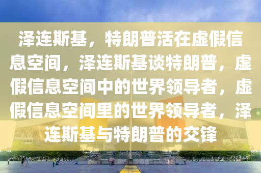 泽连斯基，特朗普活在虚假信息空间，泽连斯基谈特朗普，虚假信息空间中的世界领导者，虚假信息空间里的世界领导者，泽连斯基与特朗普的交锋