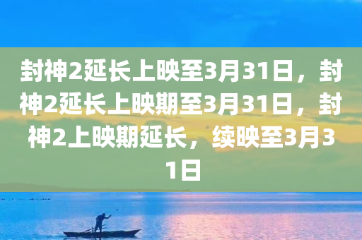 封神2延长上映至3月31日，封神2延长上映期至3月31日，封神2上映期延长，续映至3月31日