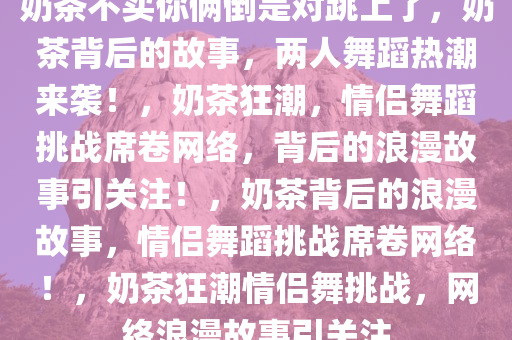 奶茶不买你俩倒是对跳上了，奶茶背后的故事，两人舞蹈热潮来袭！，奶茶狂潮，情侣舞蹈挑战席卷网络，背后的浪漫故事引关注！，奶茶背后的浪漫故事，情侣舞蹈挑战席卷网络！，奶茶狂潮情侣舞挑战，网络浪漫故事引关注