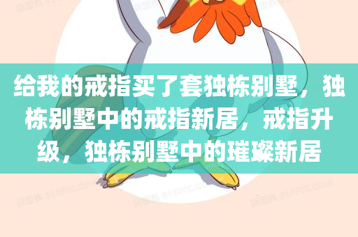 给我的戒指买了套独栋别墅，独栋别墅中的戒指新居，戒指升级，独栋别墅中的璀璨新居