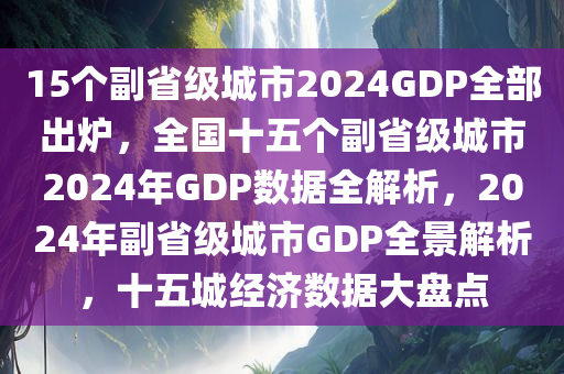 15个副省级城市2024GDP全部出炉，全国十五个副省级城市2024年GDP数据全解析，2024年副省级城市GDP全景解析，十五城经济数据大盘点