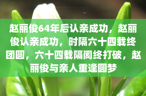 赵丽俊64年后认亲成功，赵丽俊认亲成功，时隔六十四载终团圆，六十四载隔阂终打破，赵丽俊与亲人重逢圆梦