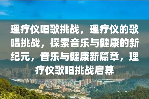 理疗仪唱歌挑战，理疗仪的歌唱挑战，探索音乐与健康的新纪元，音乐与健康新篇章，理疗仪歌唱挑战启幕