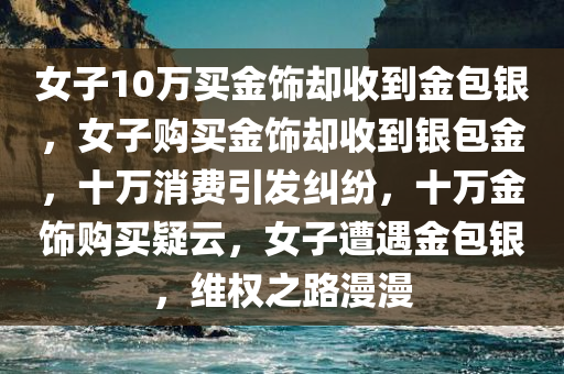 女子10万买金饰却收到金包银，女子购买金饰却收到银包金，十万消费引发纠纷，十万金饰购买疑云，女子遭遇金包银，维权之路漫漫