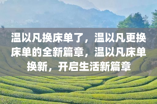 温以凡换床单了，温以凡更换床单的全新篇章，温以凡床单换新，开启生活新篇章