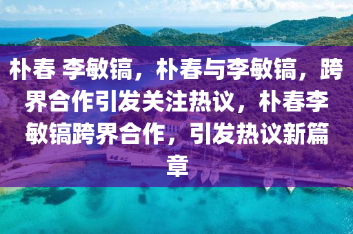 朴春 李敏镐，朴春与李敏镐，跨界合作引发关注热议，朴春李敏镐跨界合作，引发热议新篇章