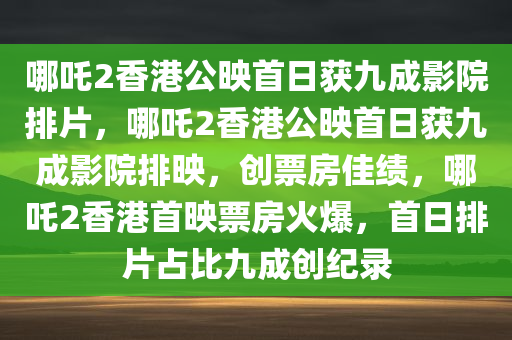 哪吒2香港公映首日获九成影院排片，哪吒2香港公映首日获九成影院排映，创票房佳绩，哪吒2香港首映票房火爆，首日排片占比九成创纪录