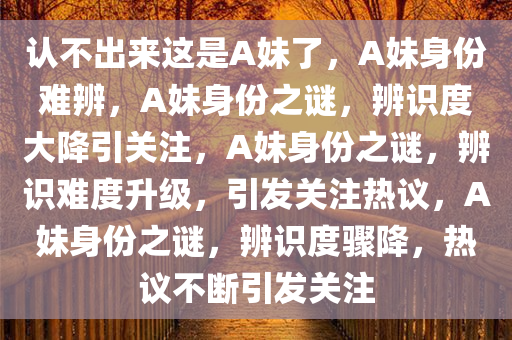 认不出来这是A妹了，A妹身份难辨，A妹身份之谜，辨识度大降引关注，A妹身份之谜，辨识难度升级，引发关注热议，A妹身份之谜，辨识度骤降，热议不断引发关注