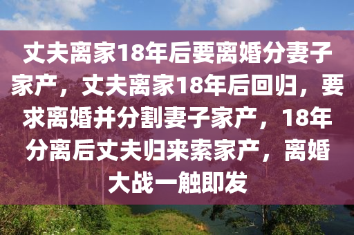 丈夫离家18年后要离婚分妻子家产，丈夫离家18年后回归，要求离婚并分割妻子家产，18年分离后丈夫归来索家产，离婚大战一触即发