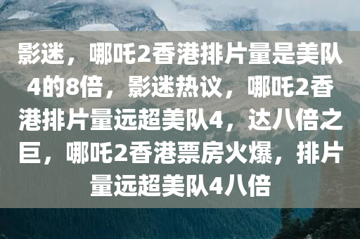 影迷，哪吒2香港排片量是美队4的8倍，影迷热议，哪吒2香港排片量远超美队4，达八倍之巨，哪吒2香港票房火爆，排片量远超美队4八倍