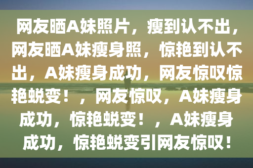 网友晒A妹照片，瘦到认不出，网友晒A妹瘦身照，惊艳到认不出，A妹瘦身成功，网友惊叹惊艳蜕变！，网友惊叹，A妹瘦身成功，惊艳蜕变！，A妹瘦身成功，惊艳蜕变引网友惊叹！