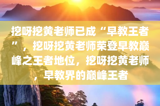 挖呀挖黄老师已成“早教王者”，挖呀挖黄老师荣登早教巅峰之王者地位，挖呀挖黄老师，早教界的巅峰王者