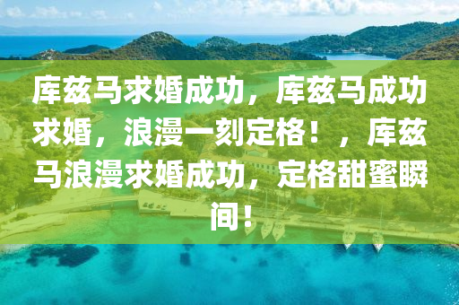 库兹马求婚成功，库兹马成功求婚，浪漫一刻定格！，库兹马浪漫求婚成功，定格甜蜜瞬间！