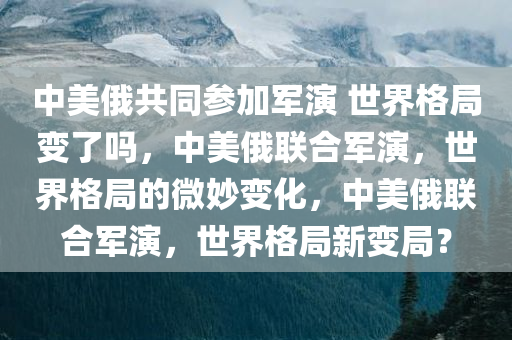 中美俄共同参加军演 世界格局变了吗，中美俄联合军演，世界格局的微妙变化，中美俄联合军演，世界格局新变局？