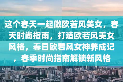 这个春天一起做欧若风美女，春天时尚指南，打造欧若风美女风格，春日欧若风女神养成记，春季时尚指南解锁新风格