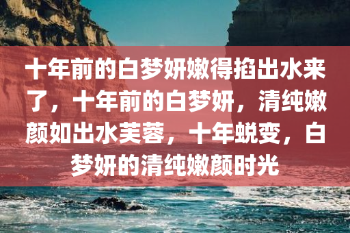 十年前的白梦妍嫩得掐出水来了，十年前的白梦妍，清纯嫩颜如出水芙蓉，十年蜕变，白梦妍的清纯嫩颜时光