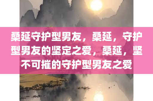 桑延守护型男友，桑延，守护型男友的坚定之爱，桑延，坚不可摧的守护型男友之爱