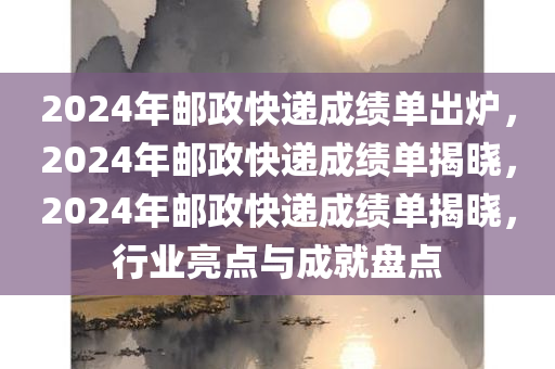 2024年邮政快递成绩单出炉，2024年邮政快递成绩单揭晓，2024年邮政快递成绩单揭晓，行业亮点与成就盘点