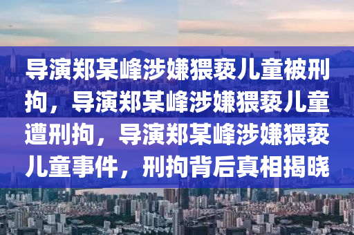 导演郑某峰涉嫌猥亵儿童被刑拘，导演郑某峰涉嫌猥亵儿童遭刑拘，导演郑某峰涉嫌猥亵儿童事件，刑拘背后真相揭晓