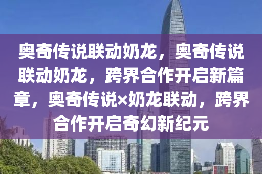 奥奇传说联动奶龙，奥奇传说联动奶龙，跨界合作开启新篇章，奥奇传说×奶龙联动，跨界合作开启奇幻新纪元