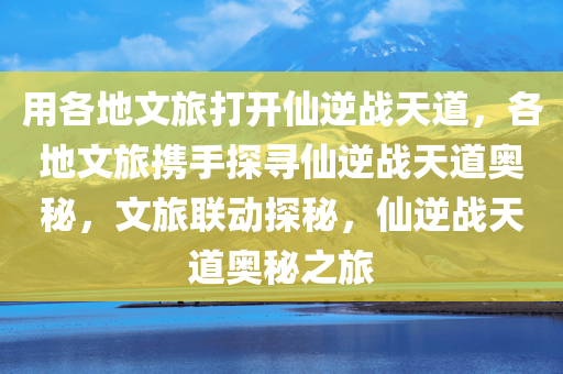 用各地文旅打开仙逆战天道，各地文旅携手探寻仙逆战天道奥秘，文旅联动探秘，仙逆战天道奥秘之旅