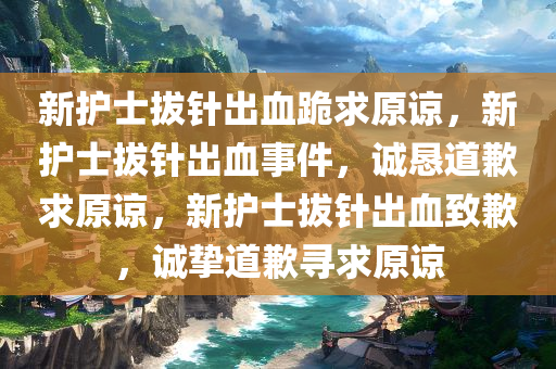 新护士拔针出血跪求原谅，新护士拔针出血事件，诚恳道歉求原谅，新护士拔针出血致歉，诚挚道歉寻求原谅