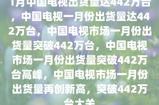 1月中国电视出货量达442万台，中国电视一月份出货量达442万台，中国电视市场一月份出货量突破442万台，中国电视市场一月份出货量突破442万台高峰，中国电视市场一月份出货量再创新高，突破442万台大关