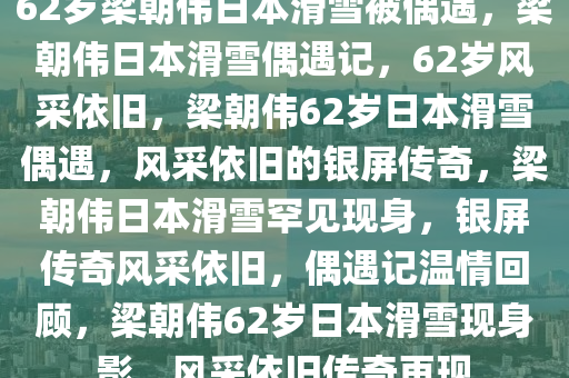 62岁梁朝伟日本滑雪被偶遇，梁朝伟日本滑雪偶遇记，62岁风采依旧，梁朝伟62岁日本滑雪偶遇，风采依旧的银屏传奇，梁朝伟日本滑雪罕见现身，银屏传奇风采依旧，偶遇记温情回顾，梁朝伟62岁日本滑雪现身影，风采依旧传奇再现