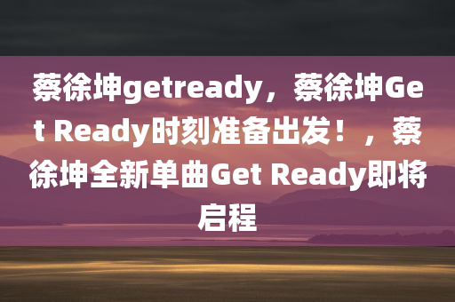 蔡徐坤getready，蔡徐坤Get Ready时刻准备出发！，蔡徐坤全新单曲Get Ready即将启程