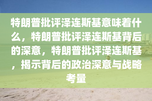 特朗普批评泽连斯基意味着什么，特朗普批评泽连斯基背后的深意，特朗普批评泽连斯基，揭示背后的政治深意与战略考量