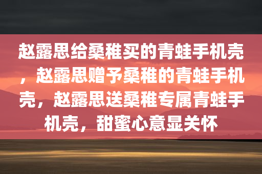 赵露思给桑稚买的青蛙手机壳，赵露思赠予桑稚的青蛙手机壳，赵露思送桑稚专属青蛙手机壳，甜蜜心意显关怀