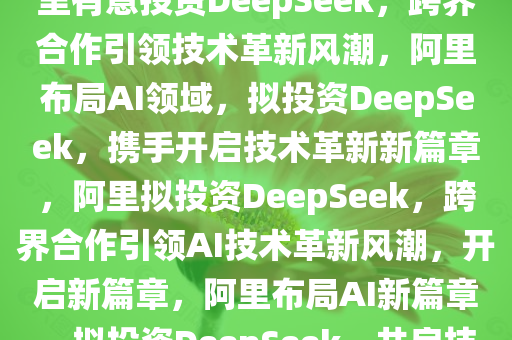 曝阿里有意投资DeepSeek，阿里有意投资DeepSeek，跨界合作引领技术革新风潮，阿里布局AI领域，拟投资DeepSeek，携手开启技术革新新篇章，阿里拟投资DeepSeek，跨界合作引领AI技术革新风潮，开启新篇章，阿里布局AI新篇章，拟投资DeepSeek，共启技术革新风潮