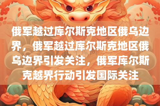 俄军越过库尔斯克地区俄乌边界，俄军越过库尔斯克地区俄乌边界引发关注，俄军库尔斯克越界行动引发国际关注